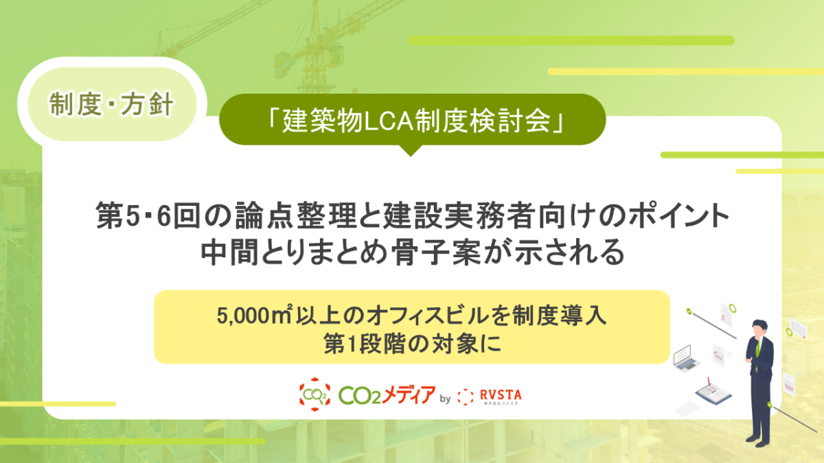 「建築物LCA制度検討会」第5・6回の論点整理と建設実務者向けのポイント～中間とりまとめ骨子案が示される。5,000㎡以上のオフィスビルを制度導入第1段階の対象に～